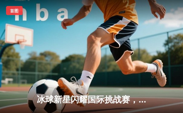 冰球新星闪耀国际挑战赛，中国青年队加时绝杀加拿大劲旅