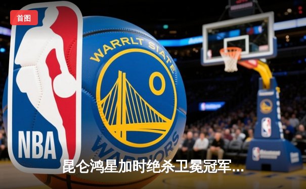 昆仑鸿星加时绝杀卫冕冠军，明星球员周嘉鹰扑出42次射门率队挺进季后赛