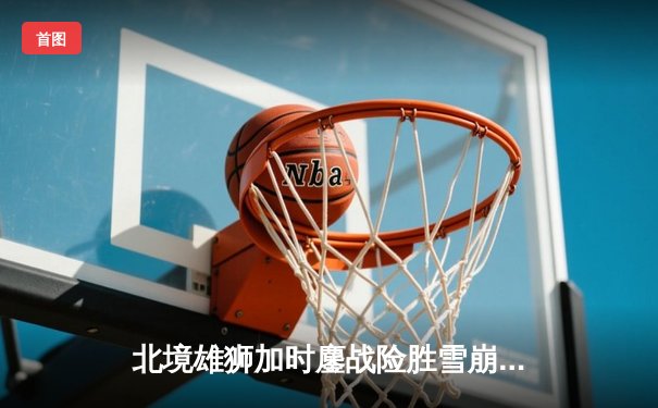 北境雄狮加时鏖战险胜雪崩队 马尔科惊天远射锁定胜局